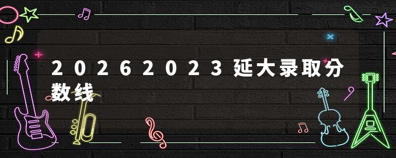 20262023延大录取分数线