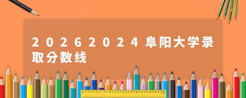 20262024阜阳大学录取分数线