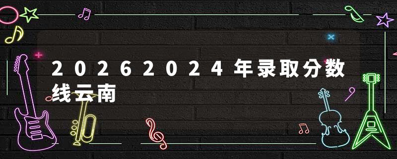 20262024年录取分数线云南