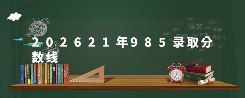 202621年985录取分数线