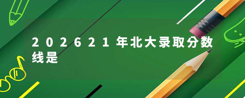 202621年北大录取分数线是
