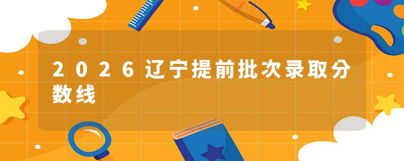 2026辽宁提前批次录取分数线