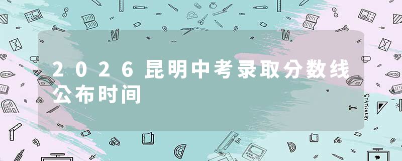 2026昆明中考录取分数线公布时间