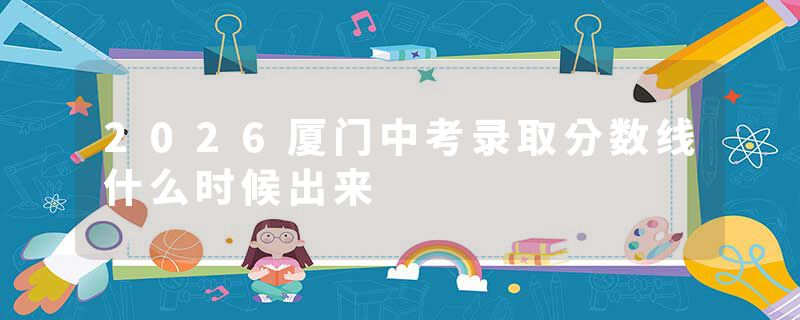 2026厦门中考录取分数线什么时候出来