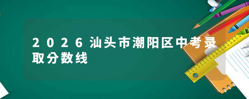 2026汕头市潮阳区中考录取分数线