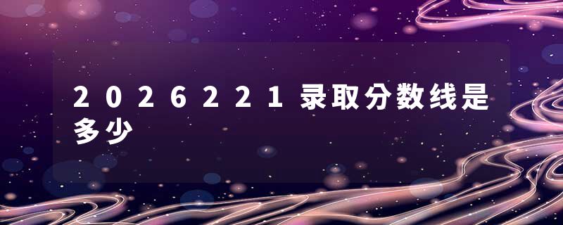 2026221录取分数线是多少