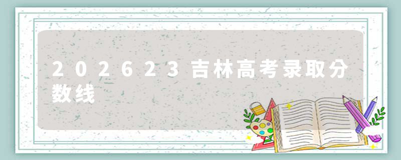 202623吉林高考录取分数线