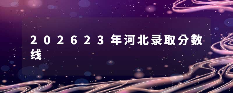 202623年河北录取分数线