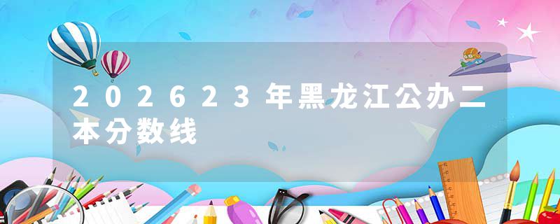 202623年黑龙江公办二本分数线