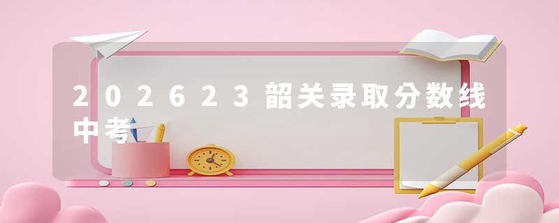 202623韶关录取分数线中考