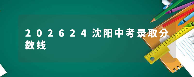202624沈阳中考录取分数线