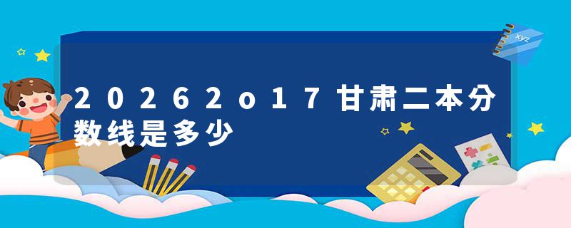 20262o17甘肃二本分数线是多少