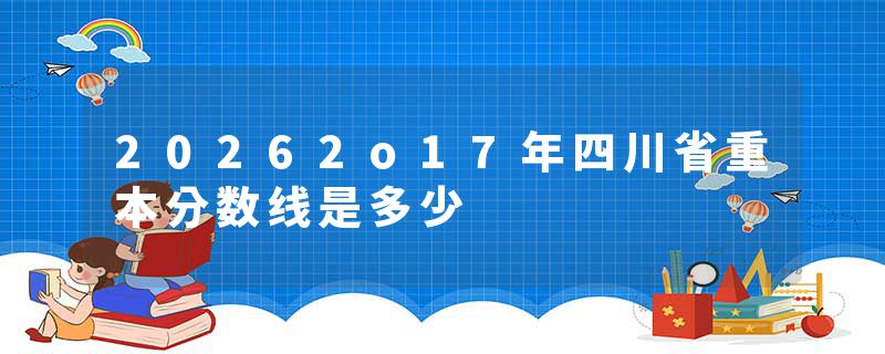 20262o17年四川省重本分数线是多少
