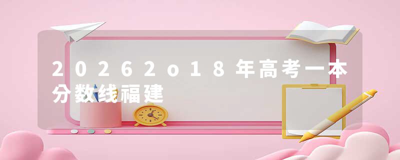 20262o18年高考一本分数线福建