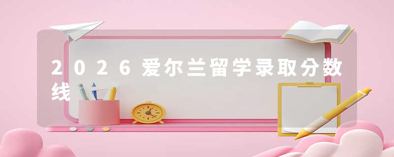 2026爱尔兰留学录取分数线
