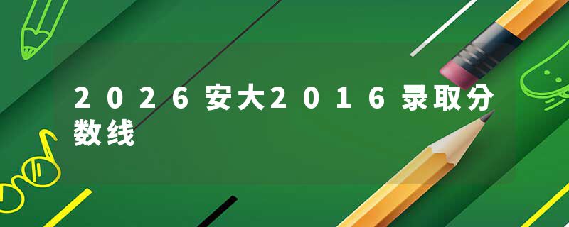 2026安大2016录取分数线