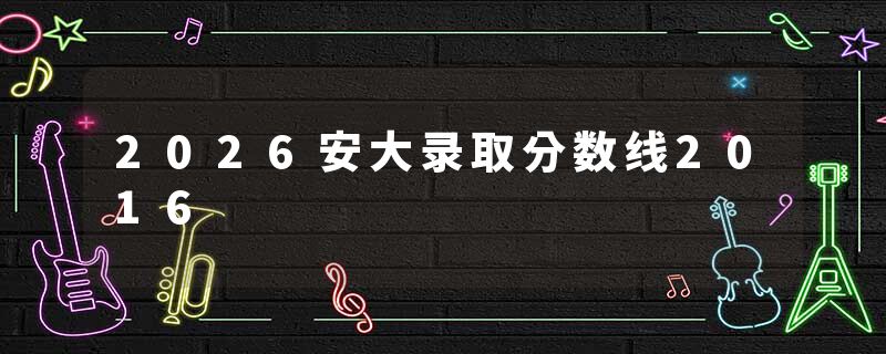 2026安大录取分数线2016