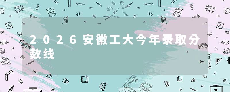2026安徽工大今年录取分数线