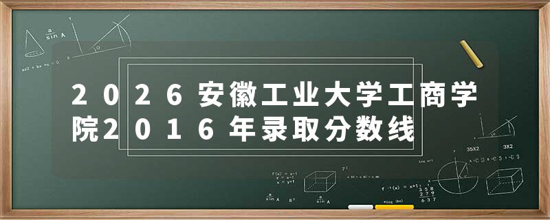2026安徽工业大学工商学院2016年录取分数线