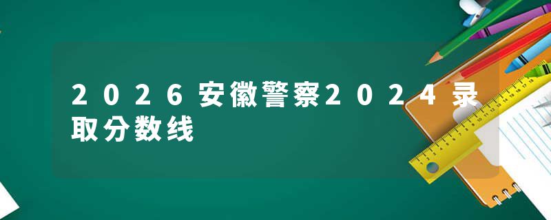 2026安徽警察2024录取分数线