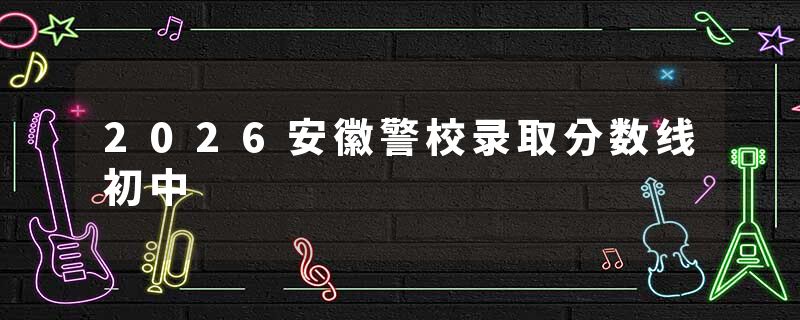 2026安徽警校录取分数线初中