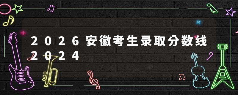 2026安徽考生录取分数线2024