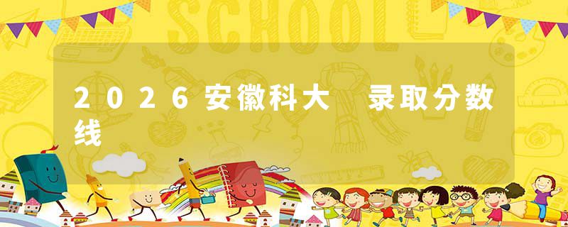 2026安徽科大 录取分数线