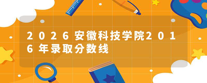 2026安徽科技学院2016年录取分数线