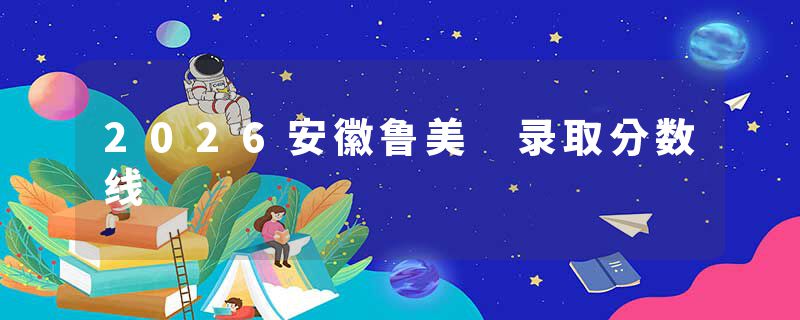 2026安徽鲁美 录取分数线