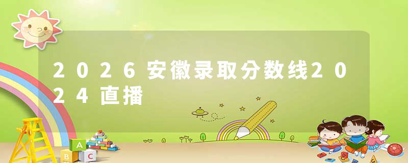 2026安徽录取分数线2024直播