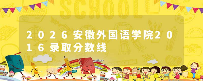 2026安徽外国语学院2016录取分数线