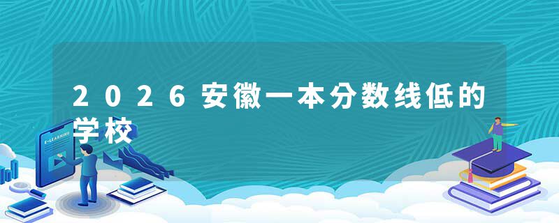 2026安徽一本分数线低的学校