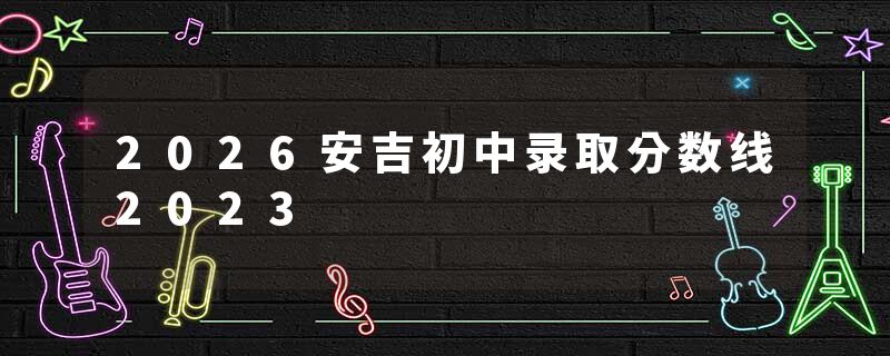 2026安吉初中录取分数线2023
