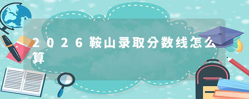 2026鞍山录取分数线怎么算