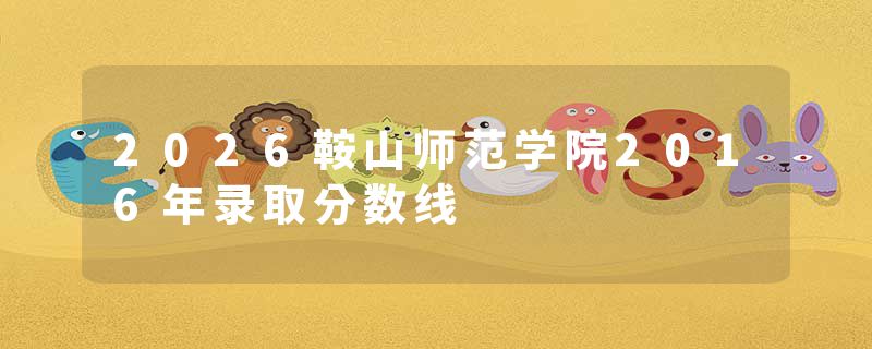 2026鞍山师范学院2016年录取分数线