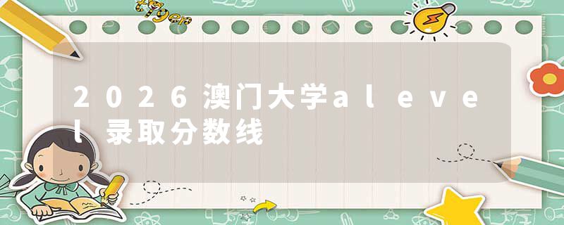 2026澳门大学alevel录取分数线