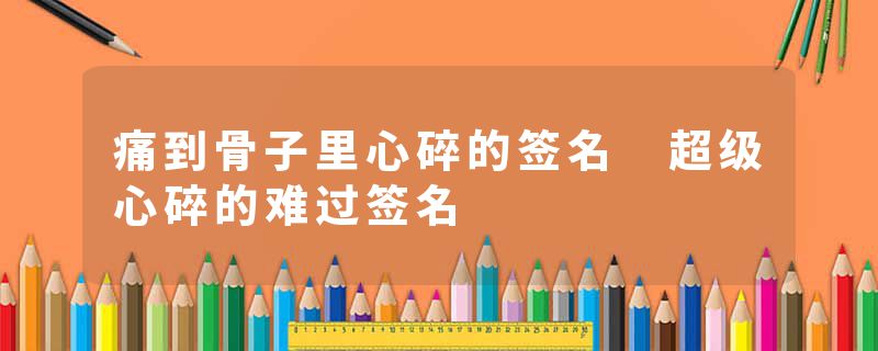 痛到骨子里心碎的签名 超级心碎的难过签名