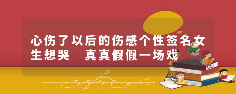 心伤了以后的伤感个性签名女生想哭 真真假假一场戏