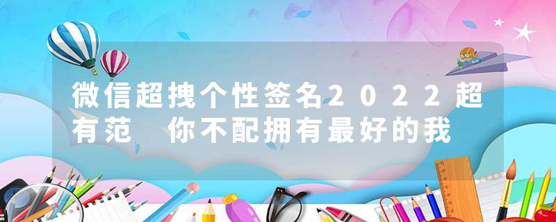 微信超拽个性签名2022超有范 你不配拥有最好的我