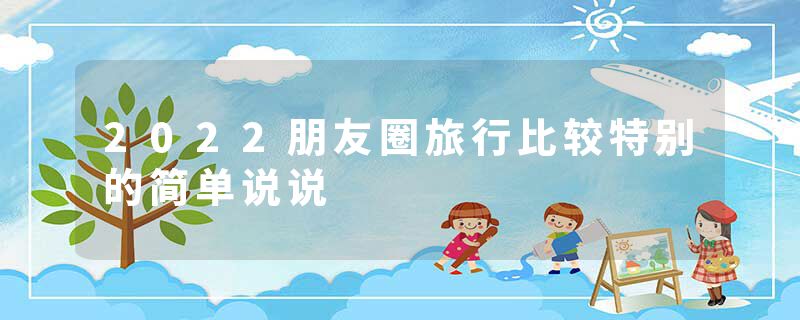 2022朋友圈旅行比较特别的简单说说