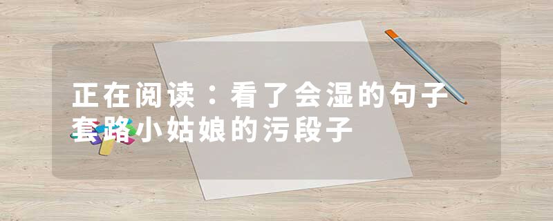 正在阅读：看了会湿的句子 套路小姑娘的污段子