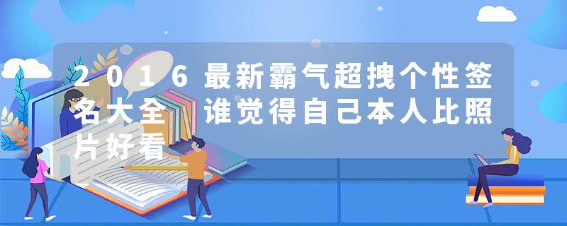 2016最新霸气超拽个性签名大全 谁觉得自己本人比照片好看