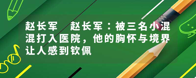 赵长军 赵长军：被三名小混混打入医院，他的胸怀与境界让人感到钦佩