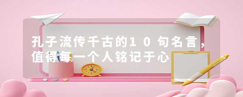 孔子流传千古的10句名言，值得每一个人铭记于心