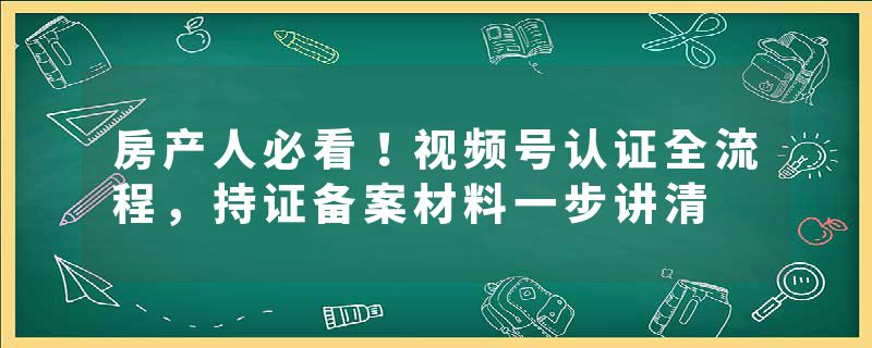 房产人必看！视频号认证全流程，持证备案材料一步讲清