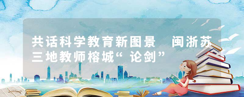 共话科学教育新图景 闽浙苏三地教师榕城“论剑”