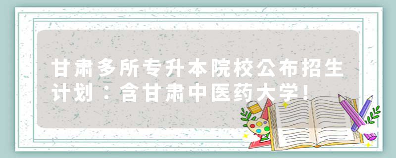 甘肃多所专升本院校公布招生计划：含甘肃中医药大学!