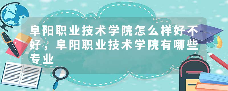 阜阳职业技术学院怎么样好不好，阜阳职业技术学院有哪些专业