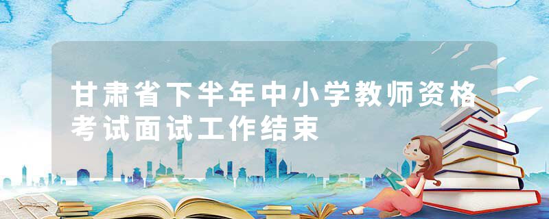 甘肃省下半年中小学教师资格考试面试工作结束