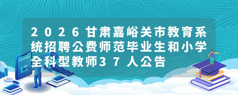 2026甘肃嘉峪关市教育系统招聘公费师范毕业生和小学全科型教师37人公告